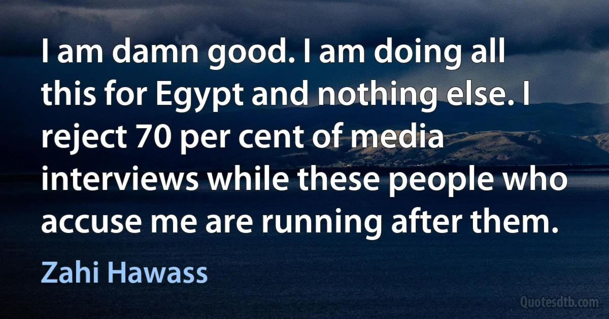 I am damn good. I am doing all this for Egypt and nothing else. I reject 70 per cent of media interviews while these people who accuse me are running after them. (Zahi Hawass)