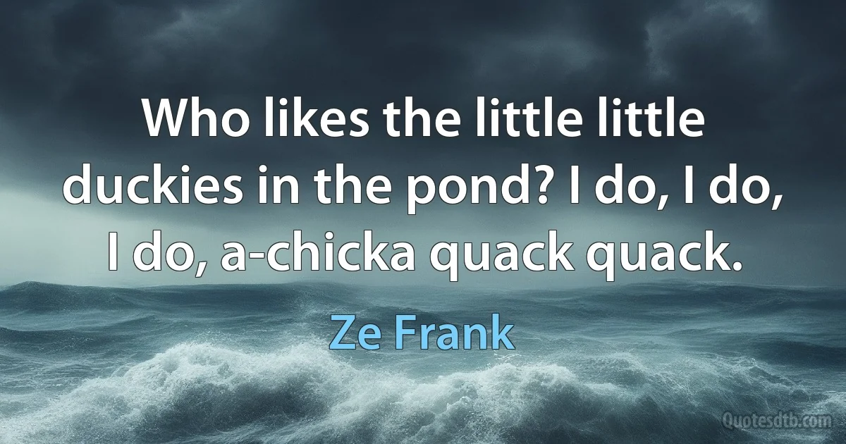 Who likes the little little duckies in the pond? I do, I do, I do, a-chicka quack quack. (Ze Frank)