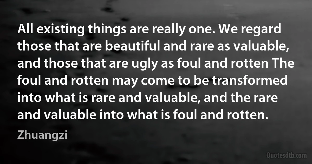 All existing things are really one. We regard those that are beautiful and rare as valuable, and those that are ugly as foul and rotten The foul and rotten may come to be transformed into what is rare and valuable, and the rare and valuable into what is foul and rotten. (Zhuangzi)