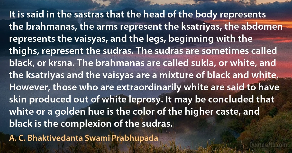 It is said in the sastras that the head of the body represents the brahmanas, the arms represent the ksatriyas, the abdomen represents the vaisyas, and the legs, beginning with the thighs, represent the sudras. The sudras are sometimes called black, or krsna. The brahmanas are called sukla, or white, and the ksatriyas and the vaisyas are a mixture of black and white. However, those who are extraordinarily white are said to have skin produced out of white leprosy. It may be concluded that white or a golden hue is the color of the higher caste, and black is the complexion of the sudras. (A. C. Bhaktivedanta Swami Prabhupada)