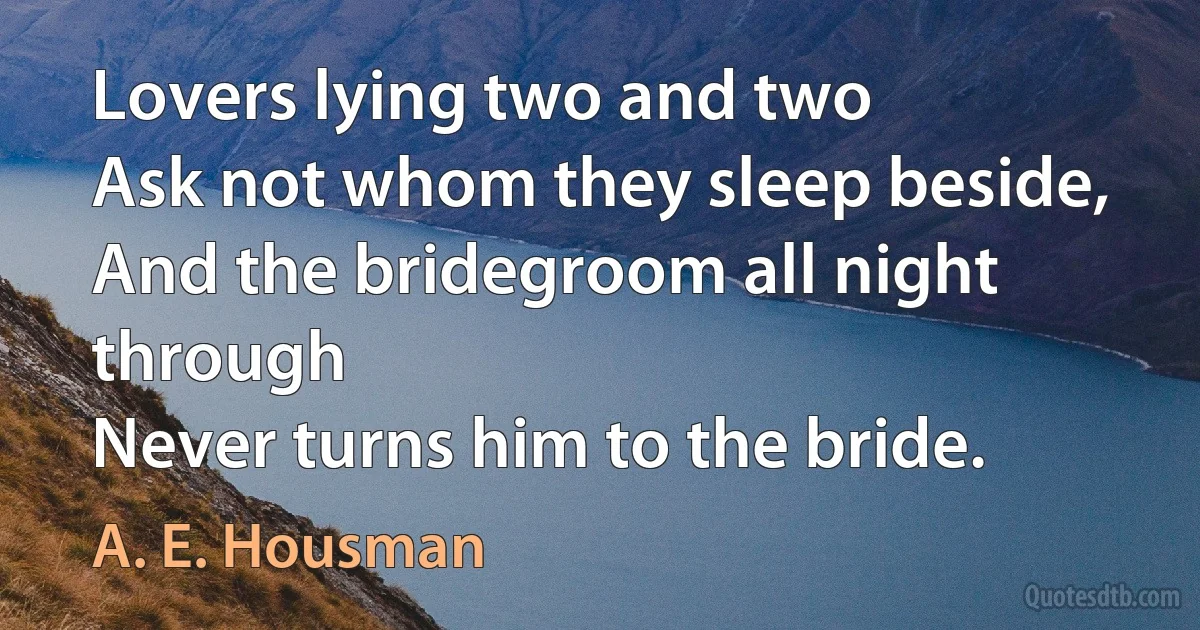 Lovers lying two and two
Ask not whom they sleep beside,
And the bridegroom all night through
Never turns him to the bride. (A. E. Housman)