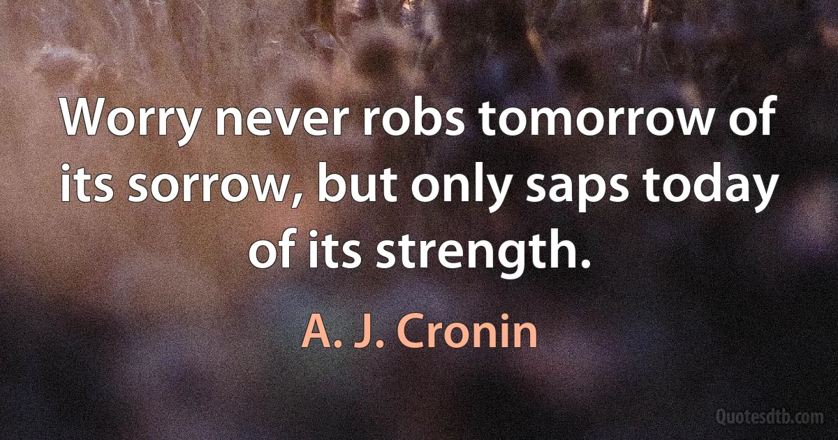 Worry never robs tomorrow of its sorrow, but only saps today of its strength. (A. J. Cronin)