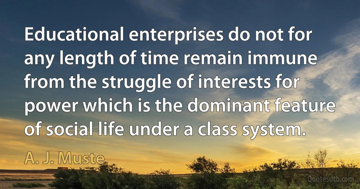 Educational enterprises do not for any length of time remain immune from the struggle of interests for power which is the dominant feature of social life under a class system. (A. J. Muste)