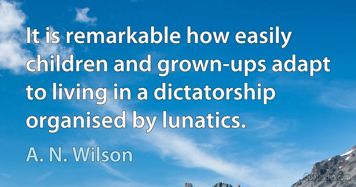 It is remarkable how easily children and grown-ups adapt to living in a dictatorship organised by lunatics. (A. N. Wilson)