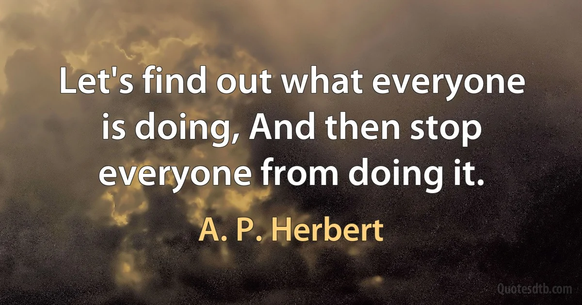 Let's find out what everyone is doing, And then stop everyone from doing it. (A. P. Herbert)