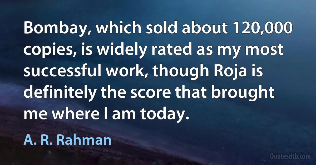 Bombay, which sold about 120,000 copies, is widely rated as my most successful work, though Roja is definitely the score that brought me where I am today. (A. R. Rahman)