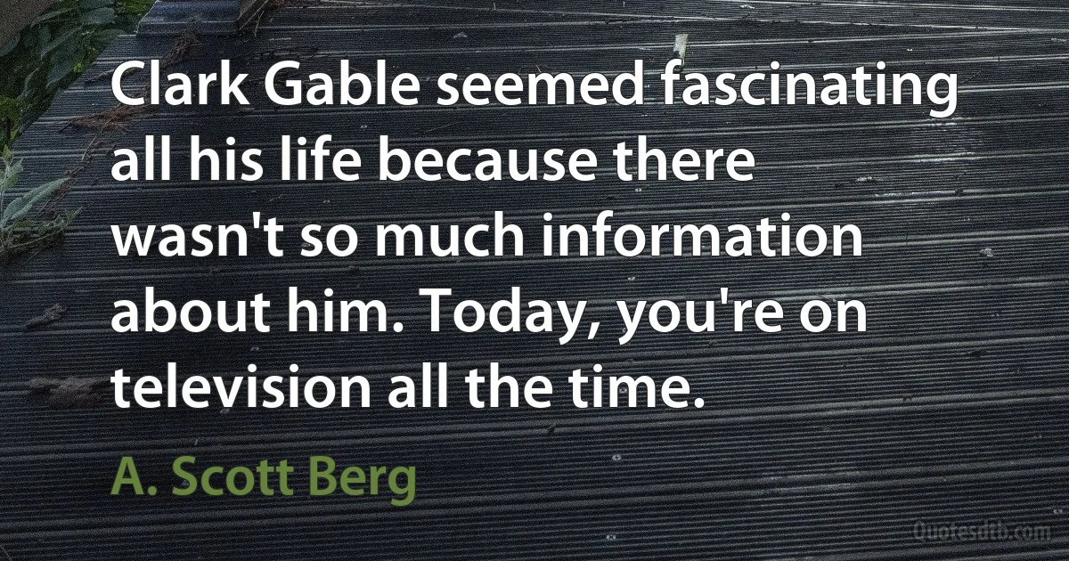 Clark Gable seemed fascinating all his life because there wasn't so much information about him. Today, you're on television all the time. (A. Scott Berg)