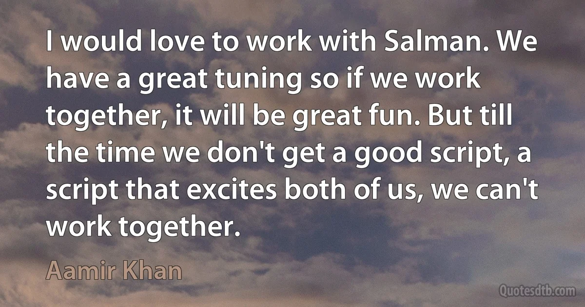 I would love to work with Salman. We have a great tuning so if we work together, it will be great fun. But till the time we don't get a good script, a script that excites both of us, we can't work together. (Aamir Khan)