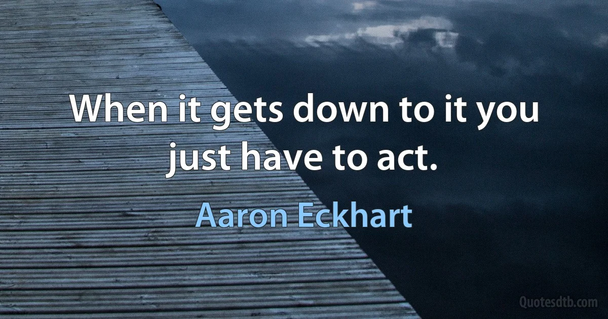 When it gets down to it you just have to act. (Aaron Eckhart)