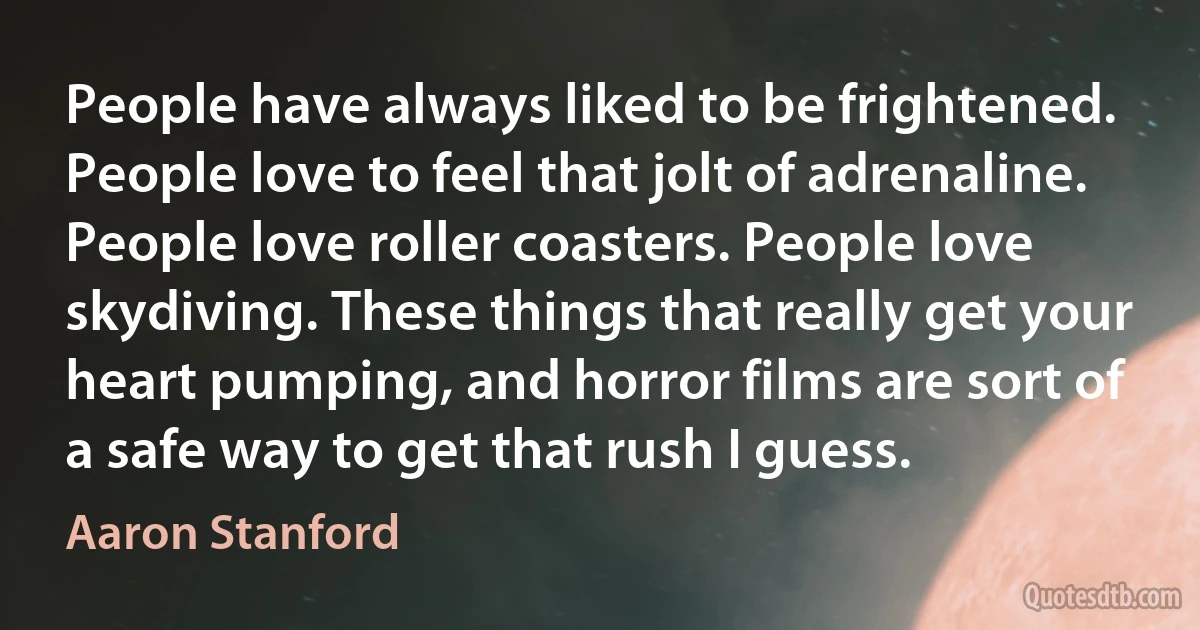 People have always liked to be frightened. People love to feel that jolt of adrenaline. People love roller coasters. People love skydiving. These things that really get your heart pumping, and horror films are sort of a safe way to get that rush I guess. (Aaron Stanford)