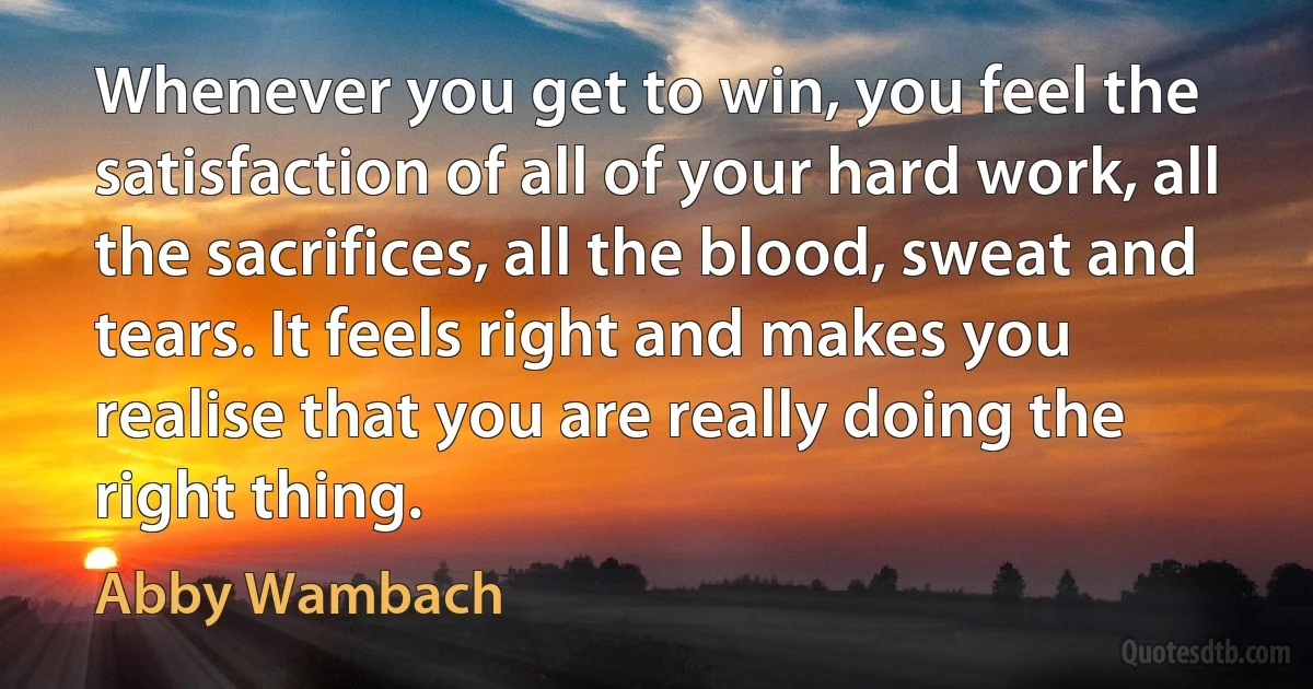 Whenever you get to win, you feel the satisfaction of all of your hard work, all the sacrifices, all the blood, sweat and tears. It feels right and makes you realise that you are really doing the right thing. (Abby Wambach)