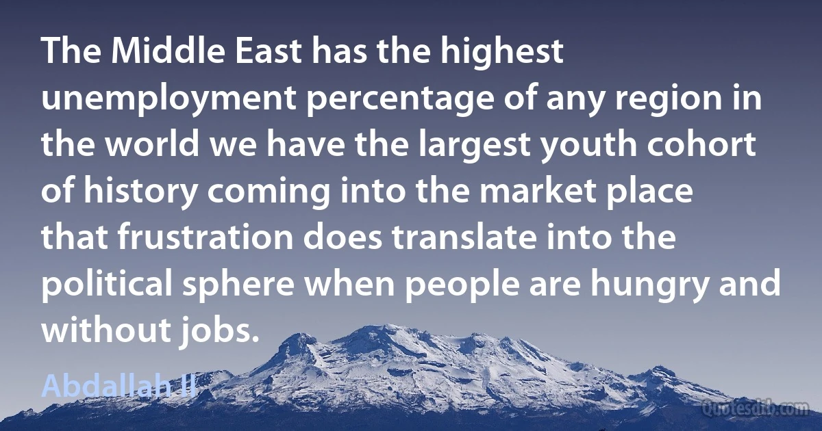 The Middle East has the highest unemployment percentage of any region in the world we have the largest youth cohort of history coming into the market place that frustration does translate into the political sphere when people are hungry and without jobs. (Abdallah II)