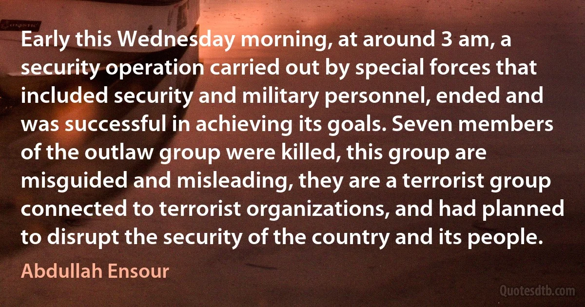 Early this Wednesday morning, at around 3 am, a security operation carried out by special forces that included security and military personnel, ended and was successful in achieving its goals. Seven members of the outlaw group were killed, this group are misguided and misleading, they are a terrorist group connected to terrorist organizations, and had planned to disrupt the security of the country and its people. (Abdullah Ensour)