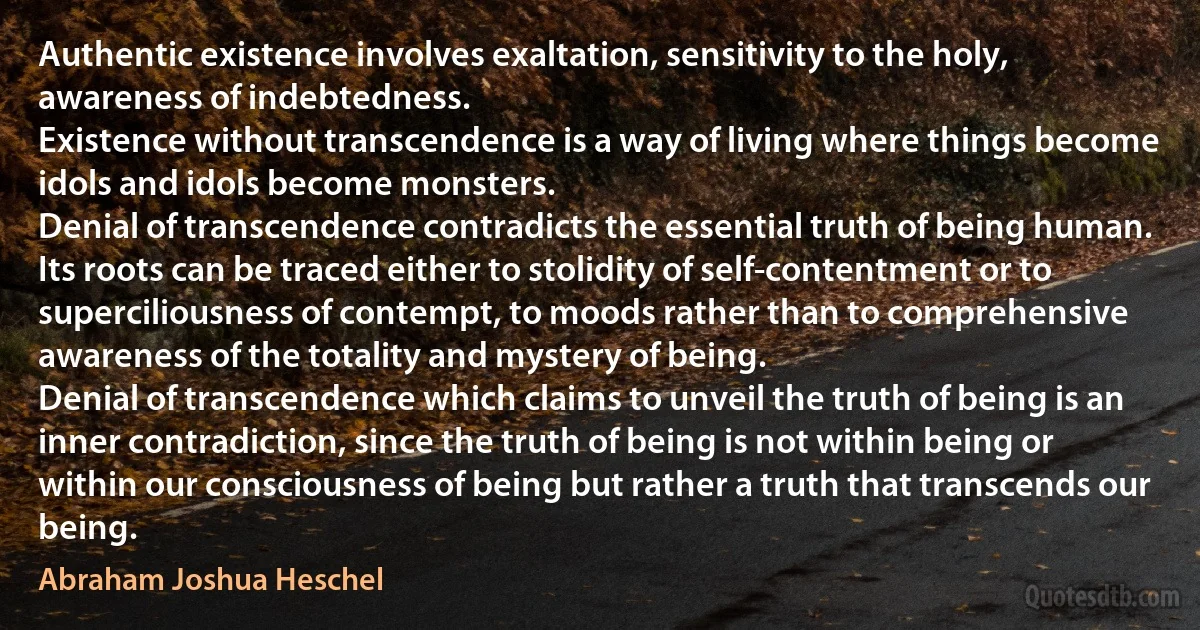 Authentic existence involves exaltation, sensitivity to the holy, awareness of indebtedness.
Existence without transcendence is a way of living where things become idols and idols become monsters.
Denial of transcendence contradicts the essential truth of being human. Its roots can be traced either to stolidity of self-contentment or to superciliousness of contempt, to moods rather than to comprehensive awareness of the totality and mystery of being.
Denial of transcendence which claims to unveil the truth of being is an inner contradiction, since the truth of being is not within being or within our consciousness of being but rather a truth that transcends our being. (Abraham Joshua Heschel)