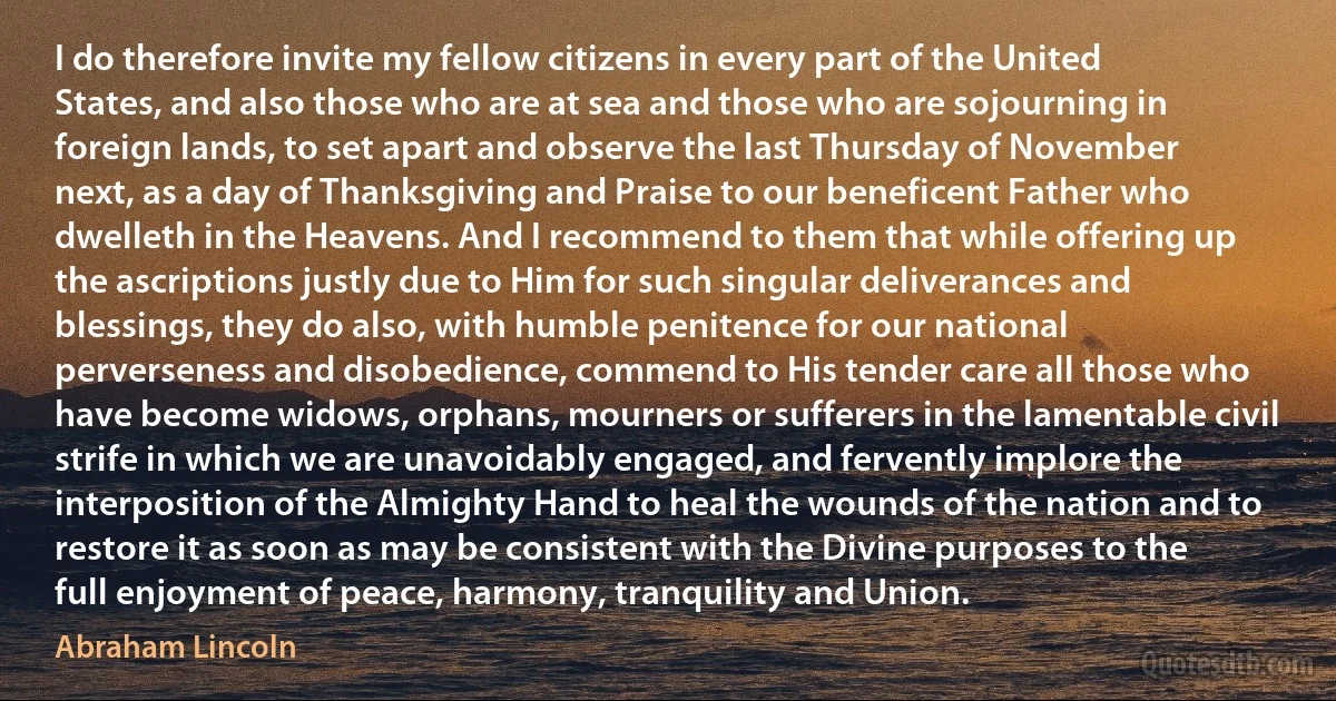 I do therefore invite my fellow citizens in every part of the United States, and also those who are at sea and those who are sojourning in foreign lands, to set apart and observe the last Thursday of November next, as a day of Thanksgiving and Praise to our beneficent Father who dwelleth in the Heavens. And I recommend to them that while offering up the ascriptions justly due to Him for such singular deliverances and blessings, they do also, with humble penitence for our national perverseness and disobedience, commend to His tender care all those who have become widows, orphans, mourners or sufferers in the lamentable civil strife in which we are unavoidably engaged, and fervently implore the interposition of the Almighty Hand to heal the wounds of the nation and to restore it as soon as may be consistent with the Divine purposes to the full enjoyment of peace, harmony, tranquility and Union. (Abraham Lincoln)