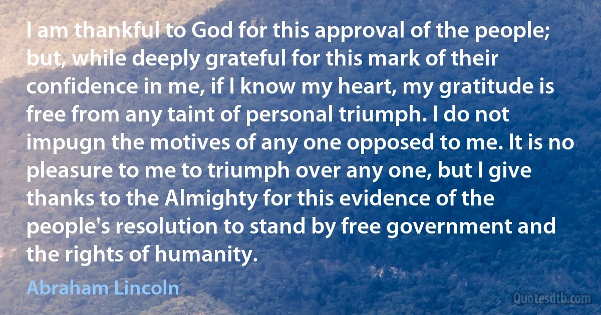 I am thankful to God for this approval of the people; but, while deeply grateful for this mark of their confidence in me, if I know my heart, my gratitude is free from any taint of personal triumph. I do not impugn the motives of any one opposed to me. It is no pleasure to me to triumph over any one, but I give thanks to the Almighty for this evidence of the people's resolution to stand by free government and the rights of humanity. (Abraham Lincoln)