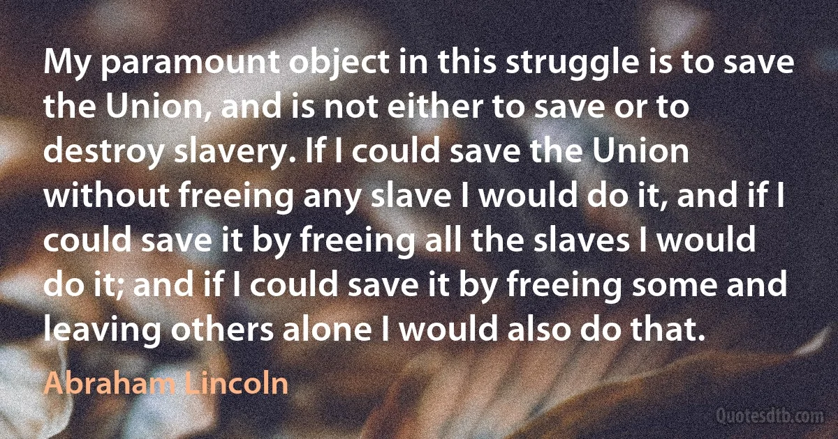 My paramount object in this struggle is to save the Union, and is not either to save or to destroy slavery. If I could save the Union without freeing any slave I would do it, and if I could save it by freeing all the slaves I would do it; and if I could save it by freeing some and leaving others alone I would also do that. (Abraham Lincoln)