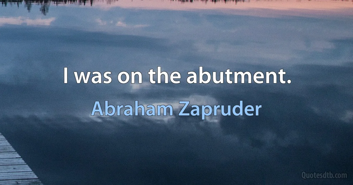 I was on the abutment. (Abraham Zapruder)