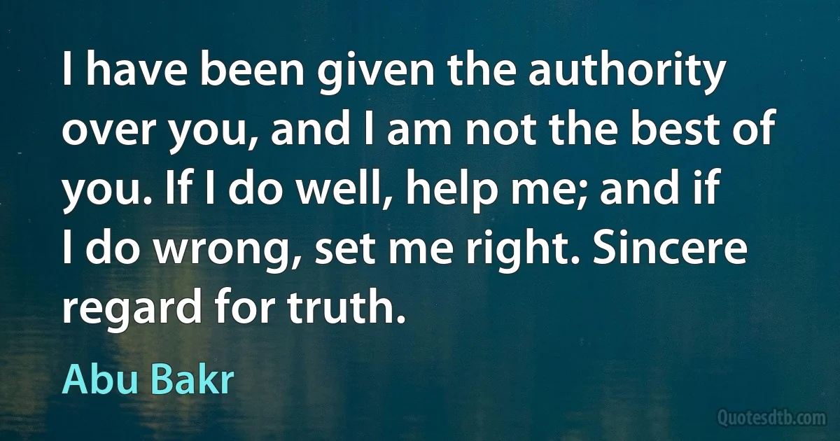 I have been given the authority over you, and I am not the best of you. If I do well, help me; and if I do wrong, set me right. Sincere regard for truth. (Abu Bakr)