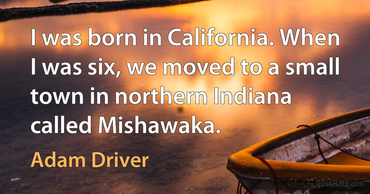 I was born in California. When I was six, we moved to a small town in northern Indiana called Mishawaka. (Adam Driver)