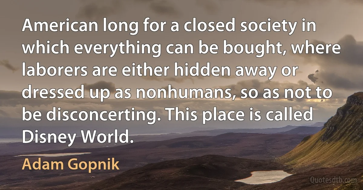 American long for a closed society in which everything can be bought, where laborers are either hidden away or dressed up as nonhumans, so as not to be disconcerting. This place is called Disney World. (Adam Gopnik)