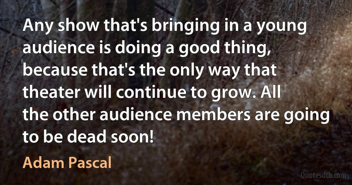 Any show that's bringing in a young audience is doing a good thing, because that's the only way that theater will continue to grow. All the other audience members are going to be dead soon! (Adam Pascal)