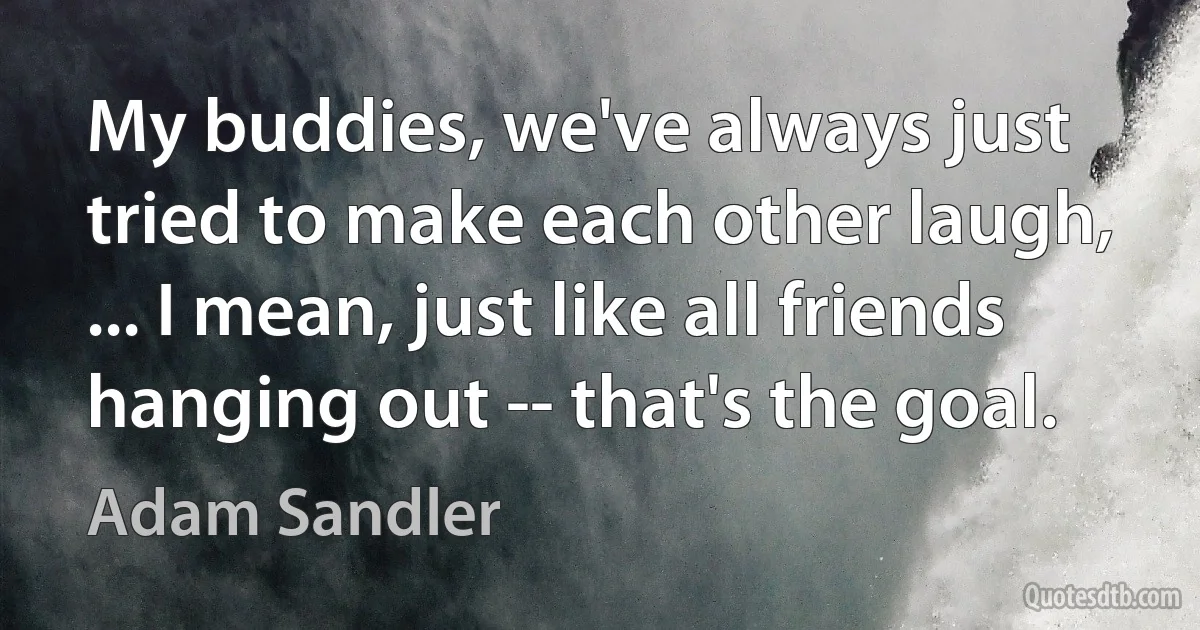 My buddies, we've always just tried to make each other laugh, ... I mean, just like all friends hanging out -- that's the goal. (Adam Sandler)