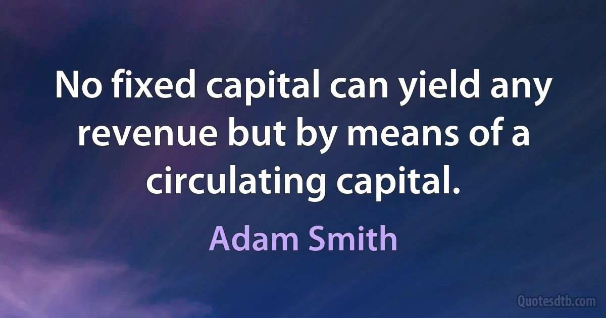 No fixed capital can yield any revenue but by means of a circulating capital. (Adam Smith)