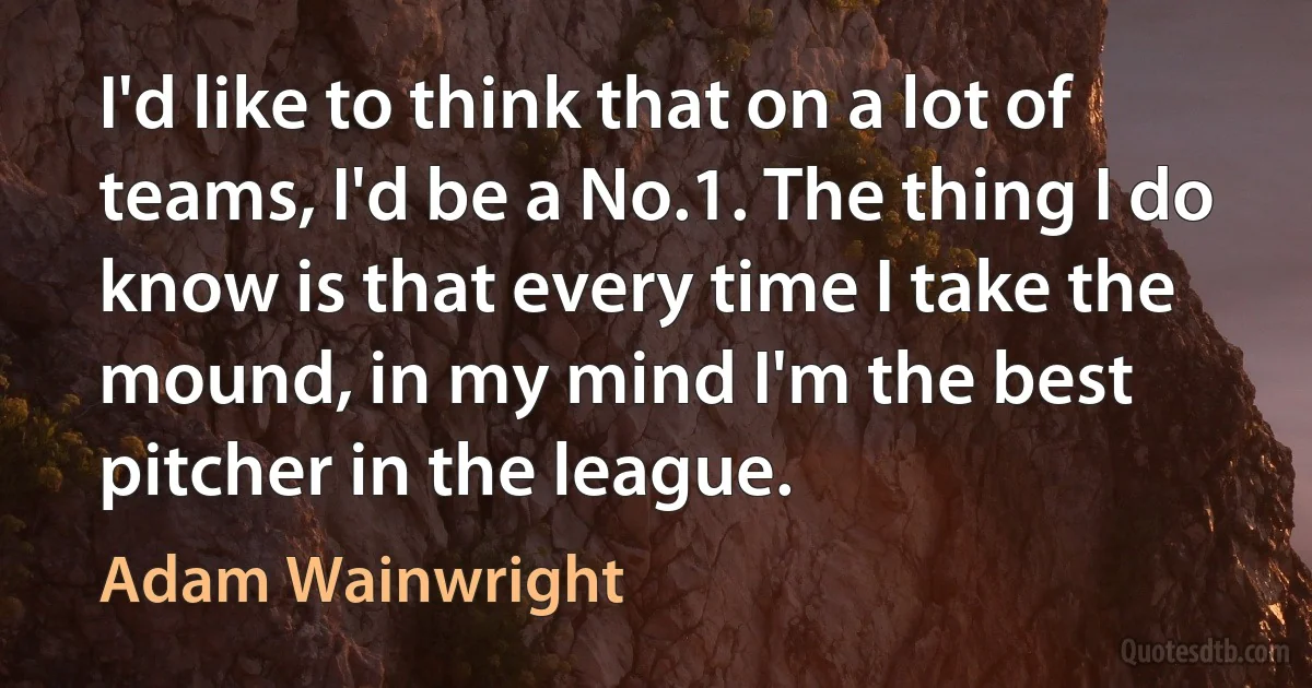 I'd like to think that on a lot of teams, I'd be a No.1. The thing I do know is that every time I take the mound, in my mind I'm the best pitcher in the league. (Adam Wainwright)