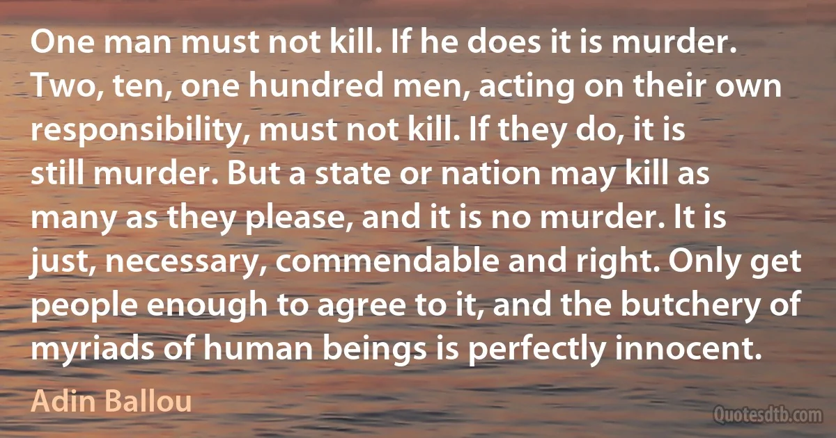 One man must not kill. If he does it is murder. Two, ten, one hundred men, acting on their own responsibility, must not kill. If they do, it is still murder. But a state or nation may kill as many as they please, and it is no murder. It is just, necessary, commendable and right. Only get people enough to agree to it, and the butchery of myriads of human beings is perfectly innocent. (Adin Ballou)