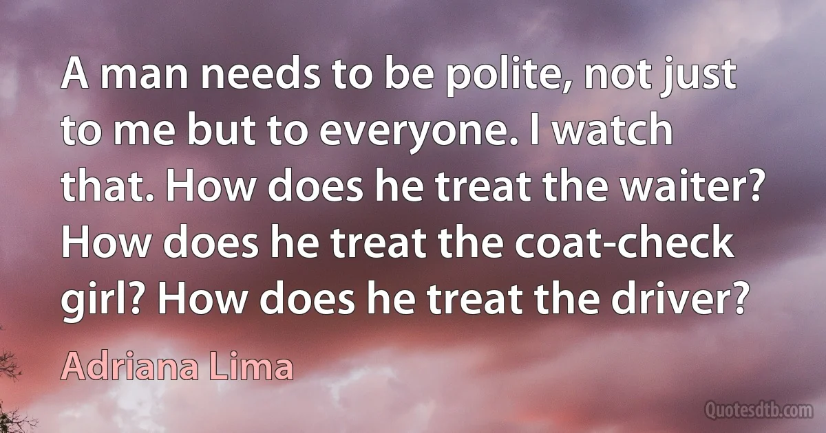 A man needs to be polite, not just to me but to everyone. I watch that. How does he treat the waiter? How does he treat the coat-check girl? How does he treat the driver? (Adriana Lima)