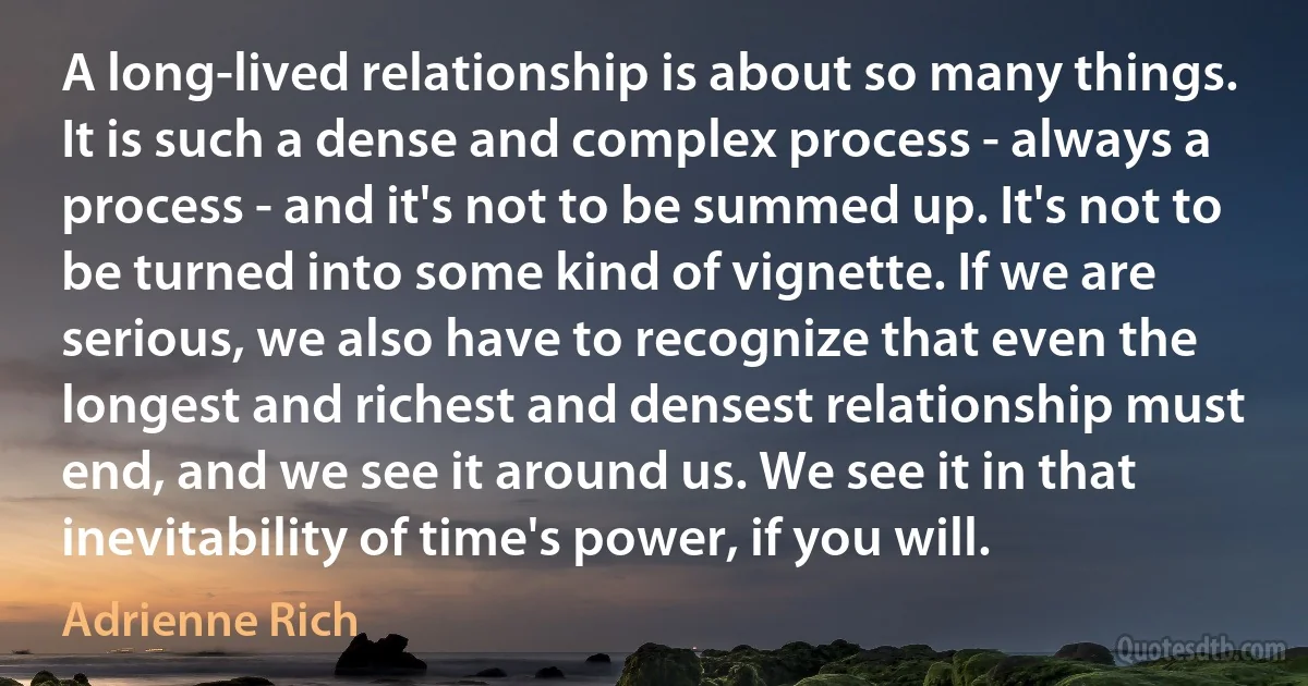 A long-lived relationship is about so many things. It is such a dense and complex process - always a process - and it's not to be summed up. It's not to be turned into some kind of vignette. If we are serious, we also have to recognize that even the longest and richest and densest relationship must end, and we see it around us. We see it in that inevitability of time's power, if you will. (Adrienne Rich)