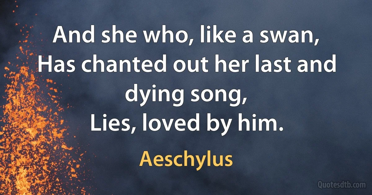 And she who, like a swan,
Has chanted out her last and dying song,
Lies, loved by him. (Aeschylus)