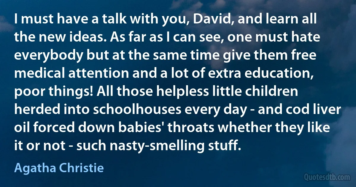 I must have a talk with you, David, and learn all the new ideas. As far as I can see, one must hate everybody but at the same time give them free medical attention and a lot of extra education, poor things! All those helpless little children herded into schoolhouses every day - and cod liver oil forced down babies' throats whether they like it or not - such nasty-smelling stuff. (Agatha Christie)