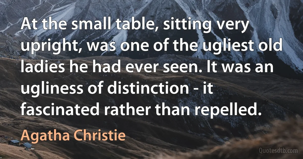 At the small table, sitting very upright, was one of the ugliest old ladies he had ever seen. It was an ugliness of distinction - it fascinated rather than repelled. (Agatha Christie)