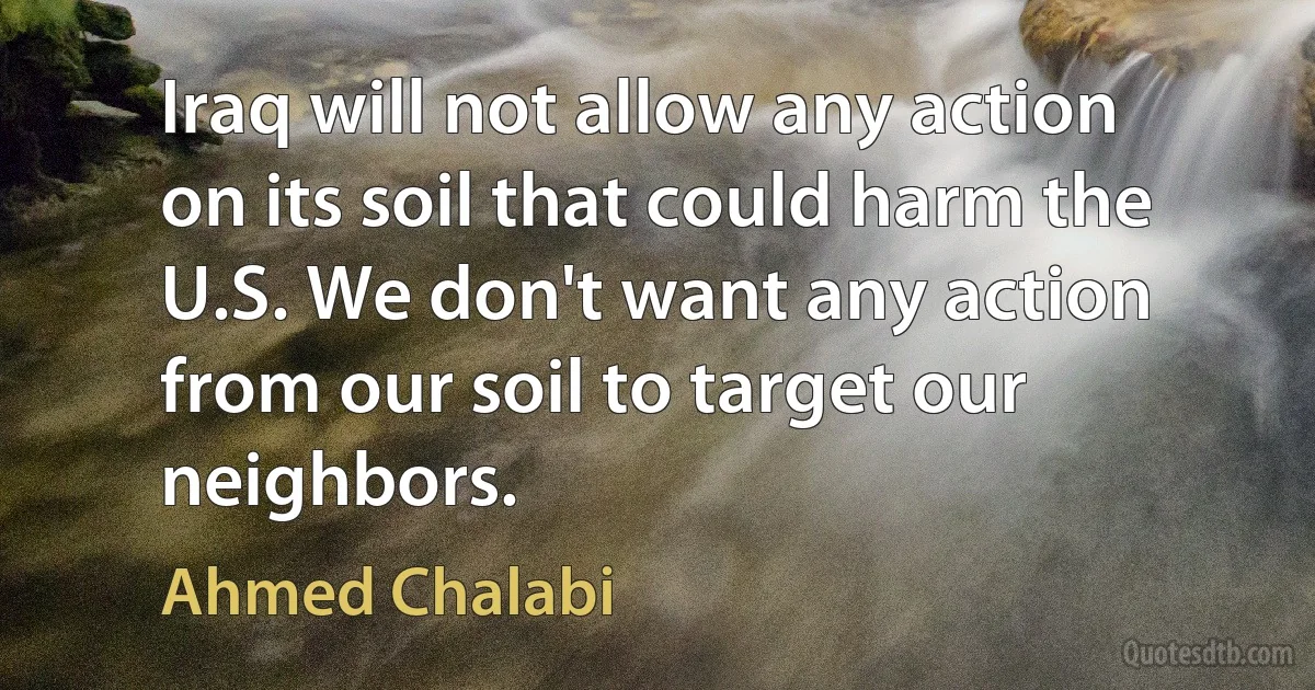 Iraq will not allow any action on its soil that could harm the U.S. We don't want any action from our soil to target our neighbors. (Ahmed Chalabi)