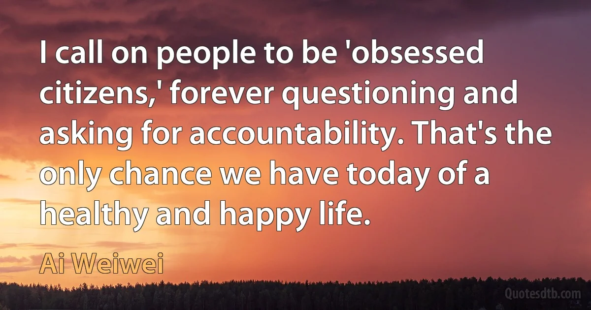 I call on people to be 'obsessed citizens,' forever questioning and asking for accountability. That's the only chance we have today of a healthy and happy life. (Ai Weiwei)