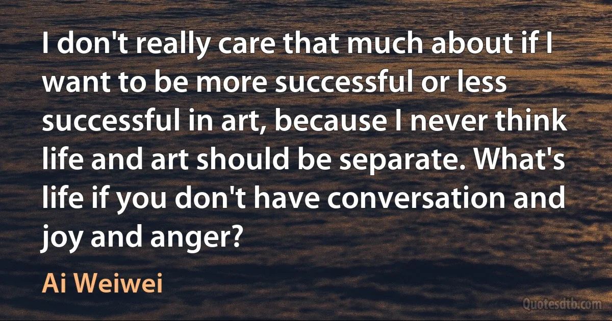 I don't really care that much about if I want to be more successful or less successful in art, because I never think life and art should be separate. What's life if you don't have conversation and joy and anger? (Ai Weiwei)