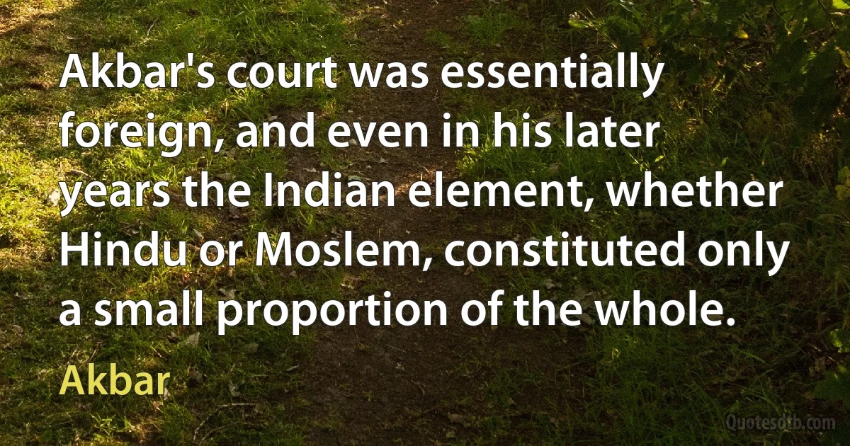 Akbar's court was essentially foreign, and even in his later years the Indian element, whether Hindu or Moslem, constituted only a small proportion of the whole. (Akbar)