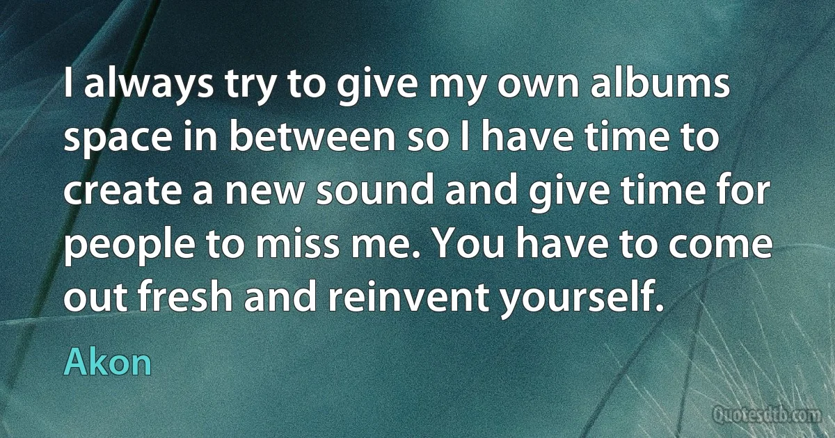 I always try to give my own albums space in between so I have time to create a new sound and give time for people to miss me. You have to come out fresh and reinvent yourself. (Akon)