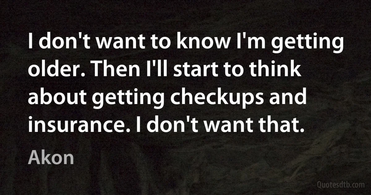 I don't want to know I'm getting older. Then I'll start to think about getting checkups and insurance. I don't want that. (Akon)