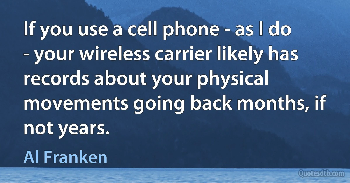 If you use a cell phone - as I do - your wireless carrier likely has records about your physical movements going back months, if not years. (Al Franken)