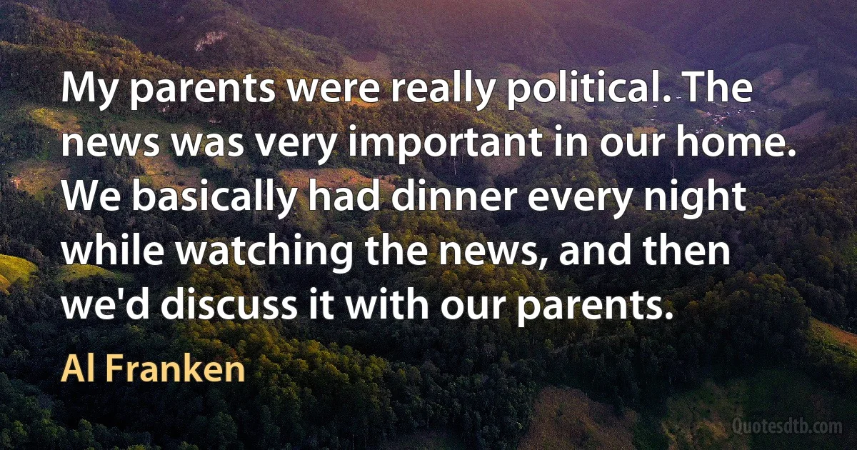 My parents were really political. The news was very important in our home. We basically had dinner every night while watching the news, and then we'd discuss it with our parents. (Al Franken)