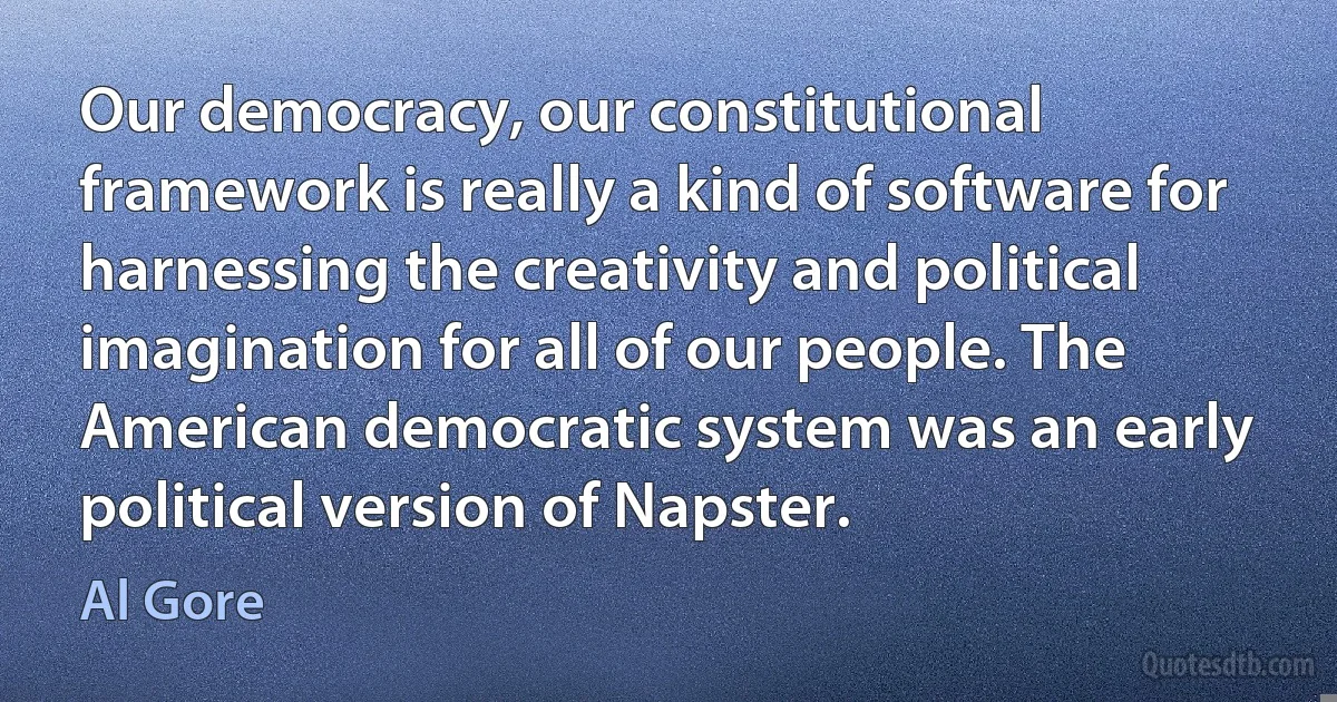 Our democracy, our constitutional framework is really a kind of software for harnessing the creativity and political imagination for all of our people. The American democratic system was an early political version of Napster. (Al Gore)