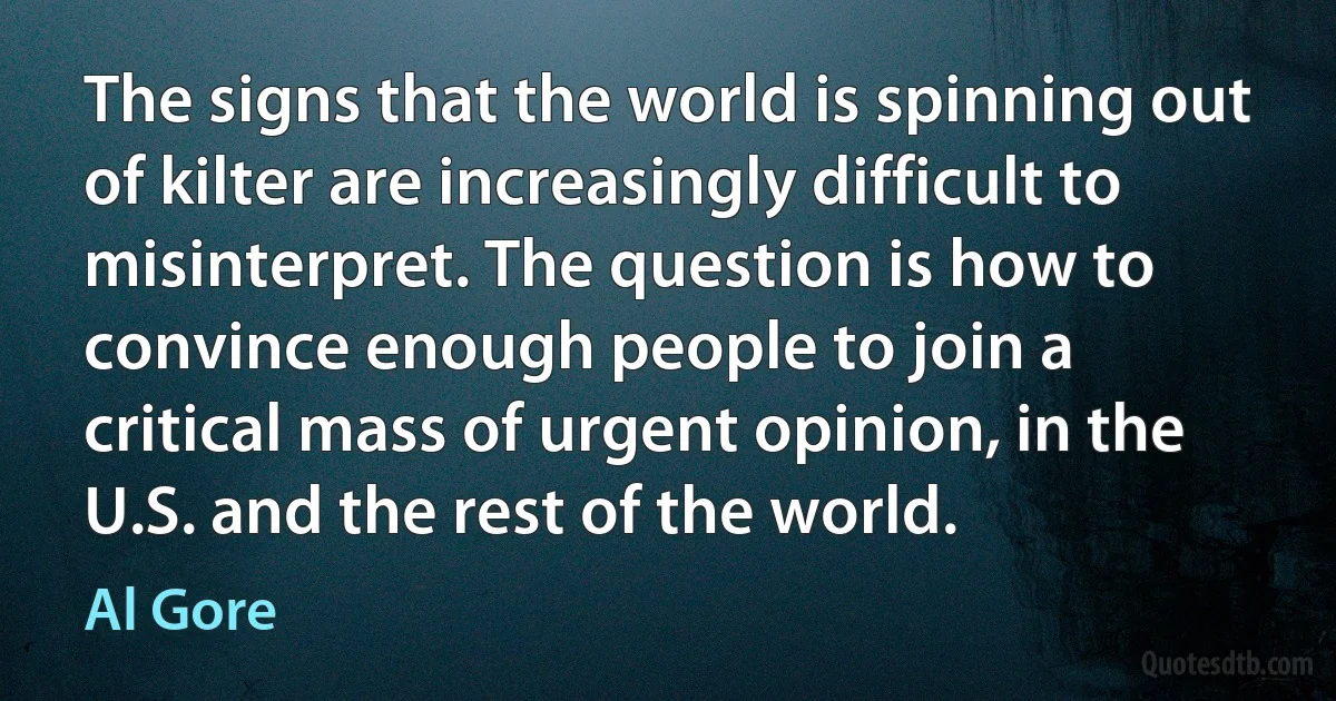 The signs that the world is spinning out of kilter are increasingly difficult to misinterpret. The question is how to convince enough people to join a critical mass of urgent opinion, in the U.S. and the rest of the world. (Al Gore)