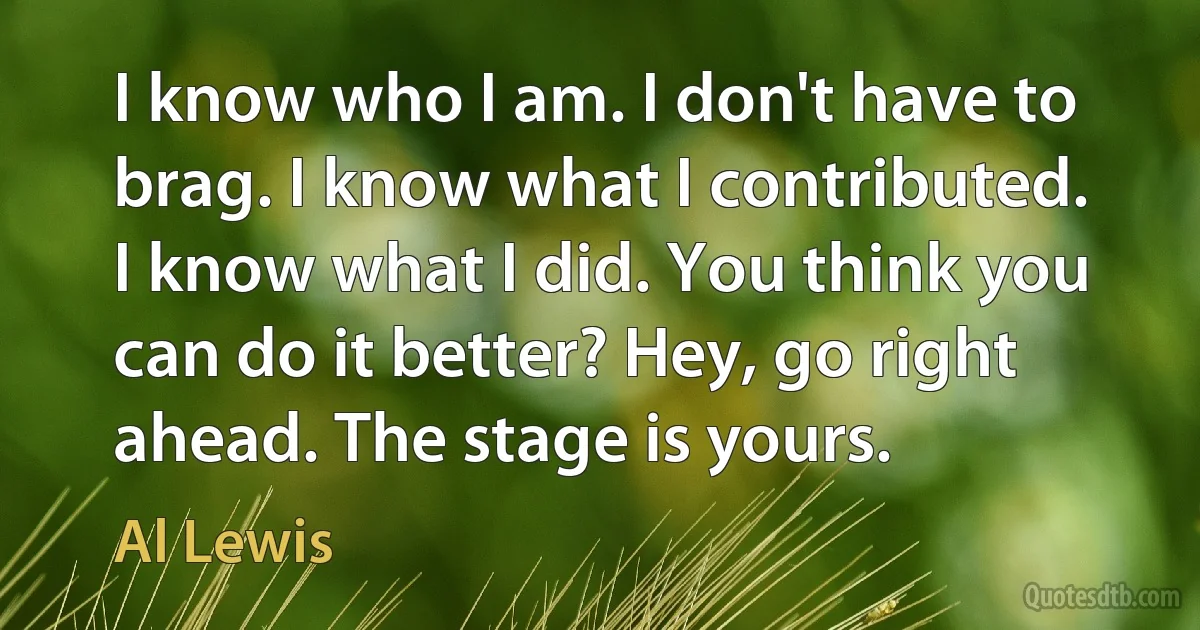 I know who I am. I don't have to brag. I know what I contributed. I know what I did. You think you can do it better? Hey, go right ahead. The stage is yours. (Al Lewis)