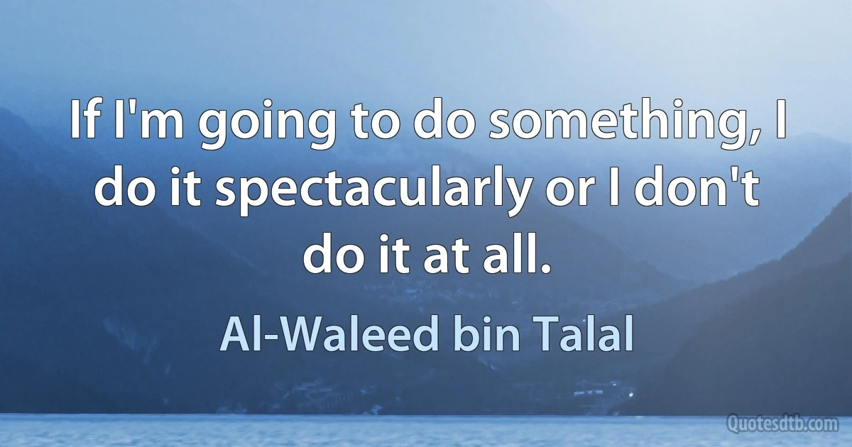 If I'm going to do something, I do it spectacularly or I don't do it at all. (Al-Waleed bin Talal)