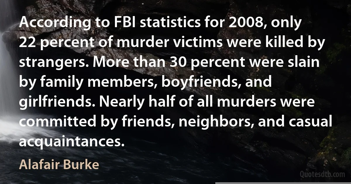 According to FBI statistics for 2008, only 22 percent of murder victims were killed by strangers. More than 30 percent were slain by family members, boyfriends, and girlfriends. Nearly half of all murders were committed by friends, neighbors, and casual acquaintances. (Alafair Burke)