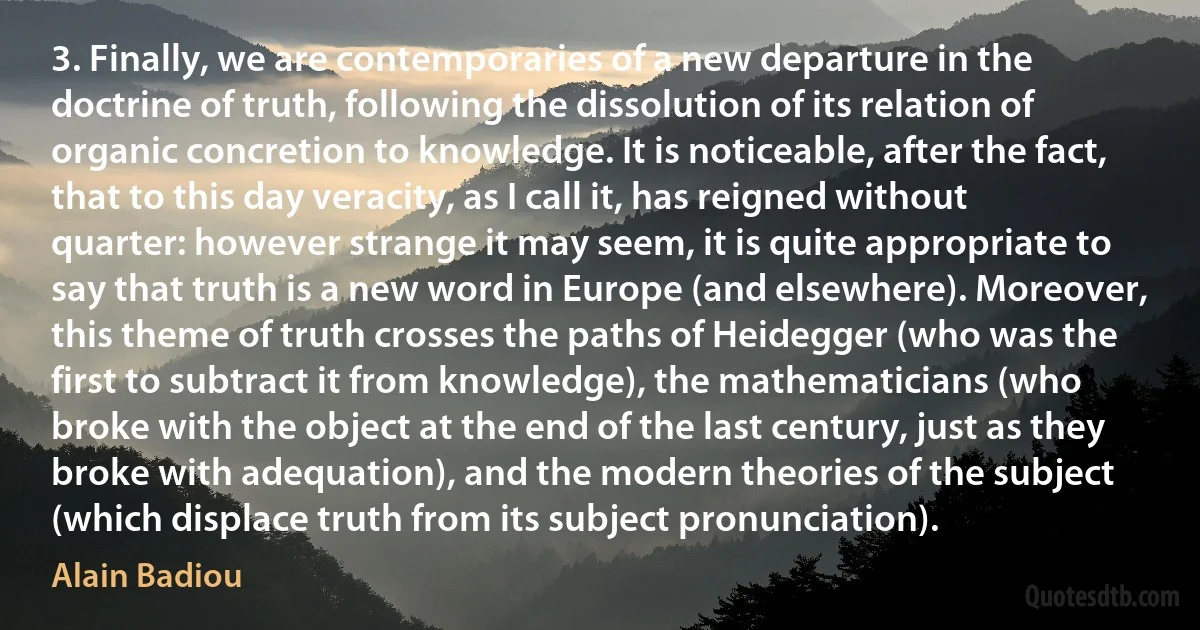 3. Finally, we are contemporaries of a new departure in the doctrine of truth, following the dissolution of its relation of organic concretion to knowledge. It is noticeable, after the fact, that to this day veracity, as I call it, has reigned without quarter: however strange it may seem, it is quite appropriate to say that truth is a new word in Europe (and elsewhere). Moreover, this theme of truth crosses the paths of Heidegger (who was the first to subtract it from knowledge), the mathematicians (who broke with the object at the end of the last century, just as they broke with adequation), and the modern theories of the subject (which displace truth from its subject pronunciation). (Alain Badiou)