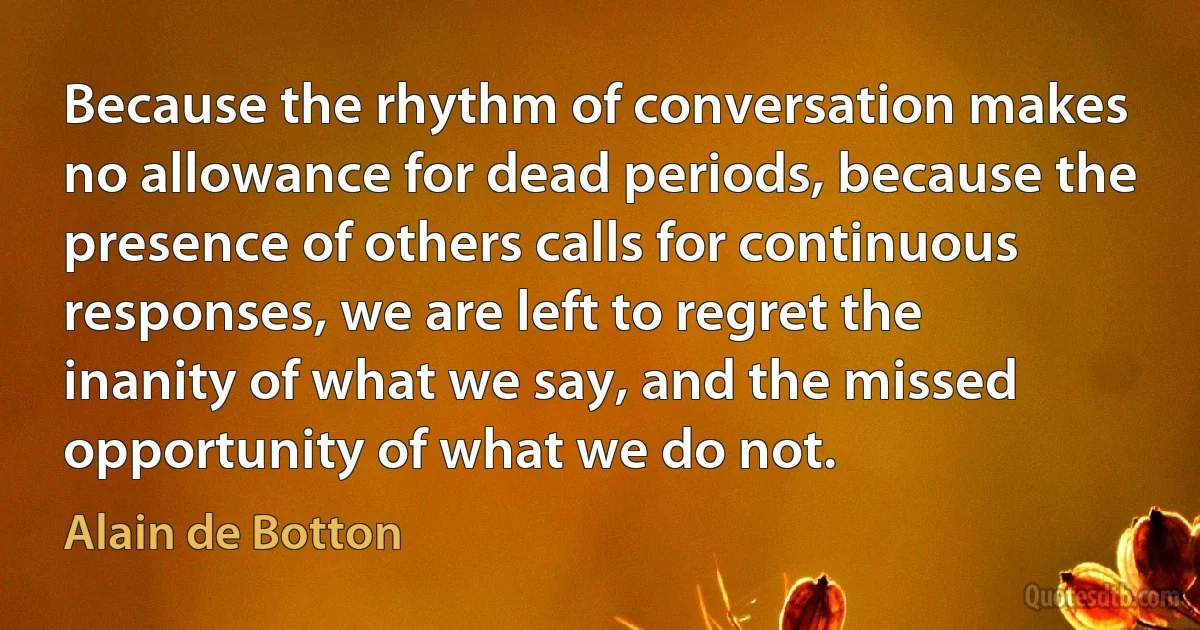 Because the rhythm of conversation makes no allowance for dead periods, because the presence of others calls for continuous responses, we are left to regret the inanity of what we say, and the missed opportunity of what we do not. (Alain de Botton)